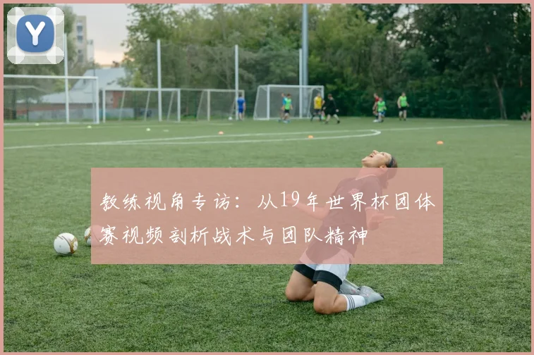 教练视角专访：从19年世界杯团体赛视频剖析战术与团队精神