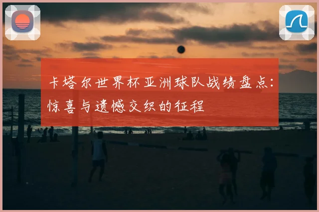 卡塔尔世界杯亚洲球队战绩盘点：惊喜与遗憾交织的征程