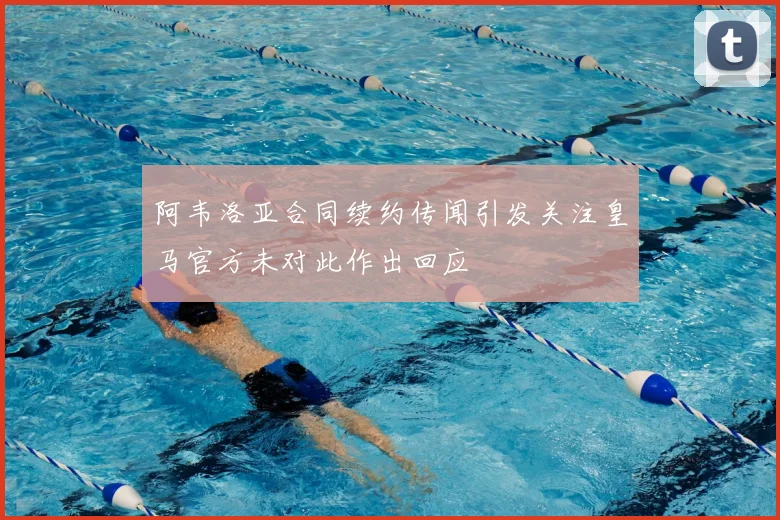 阿韦洛亚合同续约传闻引发关注皇马官方未对此作出回应