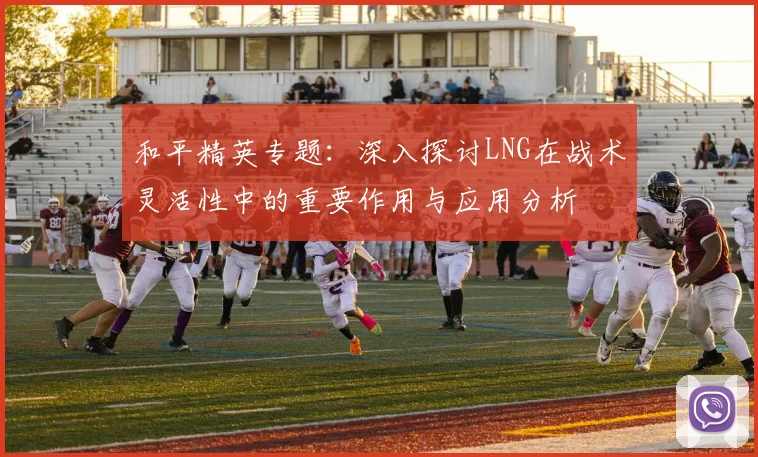 和平精英专题：深入探讨LNG在战术灵活性中的重要作用与应用分析