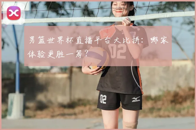 男篮世界杯直播平台大比拼：哪家体验更胜一筹？