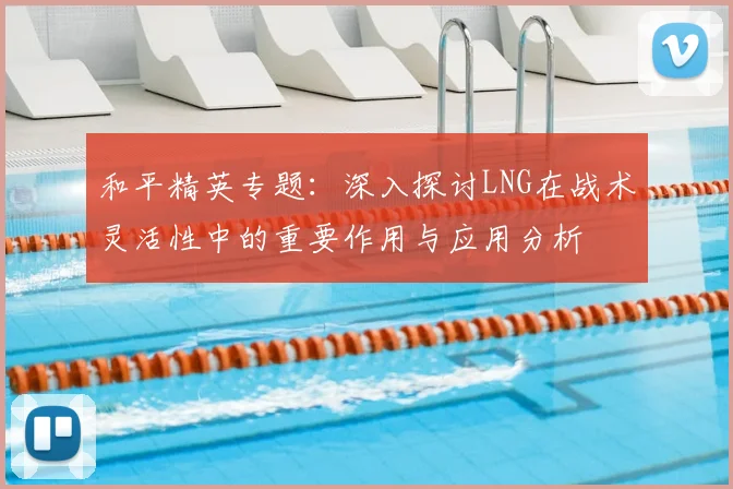 和平精英专题：深入探讨LNG在战术灵活性中的重要作用与应用分析