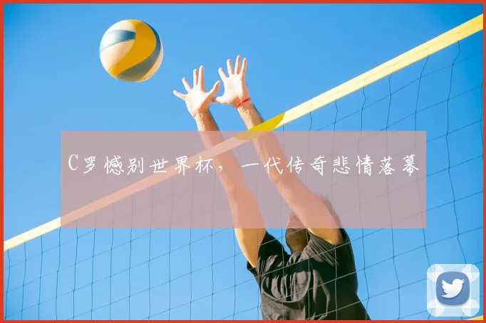 C罗憾别世界杯，一代传奇悲情落幕