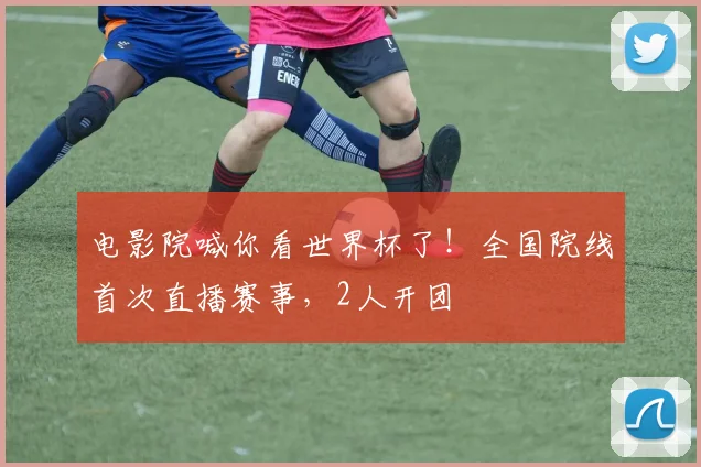 电影院喊你看世界杯了！全国院线首次直播赛事，2人开团