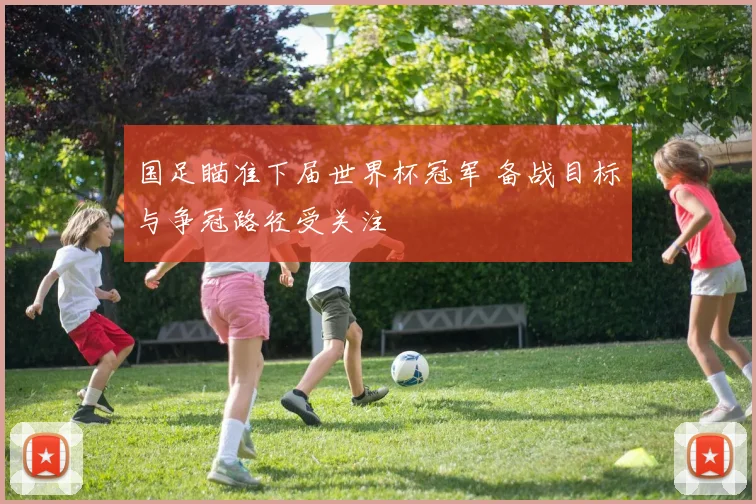 国足瞄准下届世界杯冠军 备战目标与争冠路径受关注