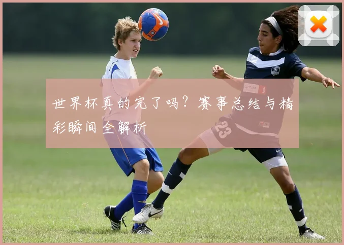 世界杯真的完了吗？赛事总结与精彩瞬间全解析