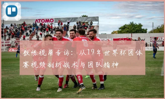 教练视角专访：从19年世界杯团体赛视频剖析战术与团队精神