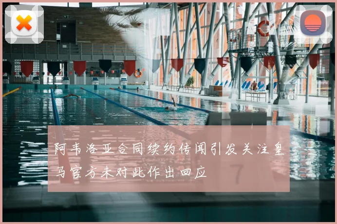 阿韦洛亚合同续约传闻引发关注皇马官方未对此作出回应