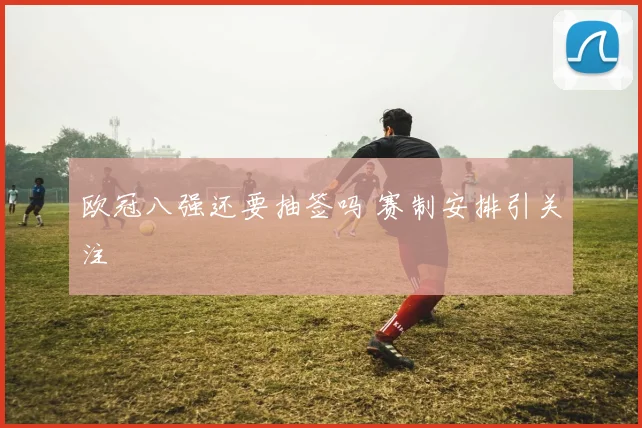 欧冠八强还要抽签吗 赛制安排引关注